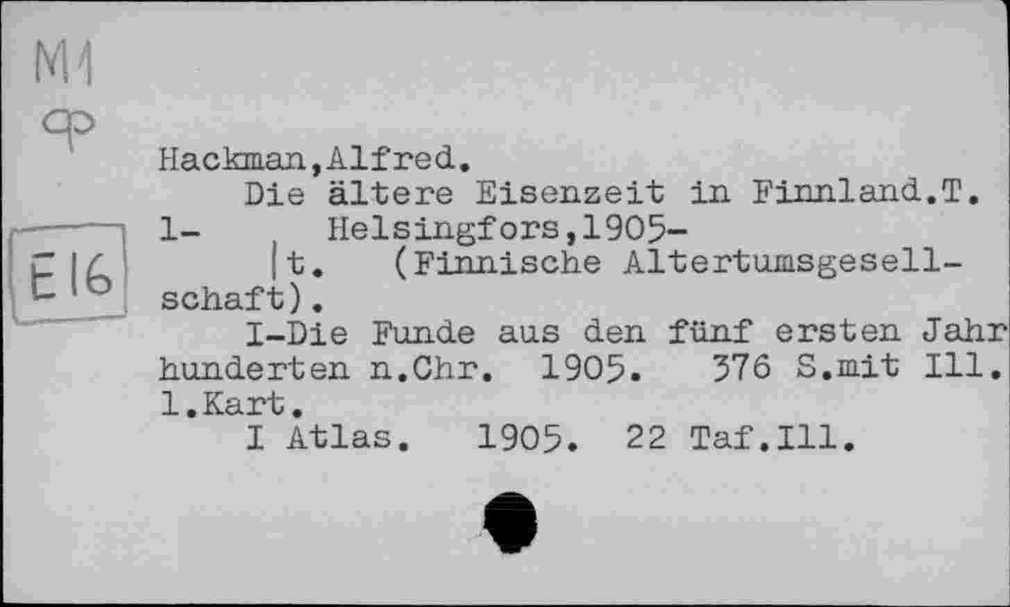 ﻿M-l
Hackman,Alfred.
Die ältere Eisenzeit in Finnland.T.
1- Helsingfors,1905-
|t. (Finnische Altertumsgesellschaft ).
I-Die Funde aus den fünf ersten Jahr hunderten n.Chr. 1905.	376 S.mit Ill.
l.Kart.
I Atlas. 1905. 22 Taf.111.